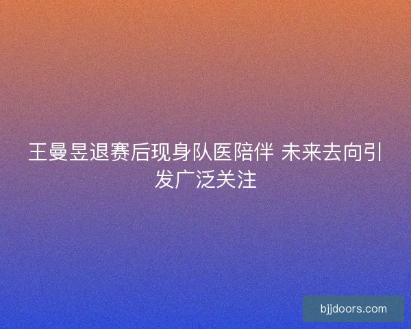 王曼昱退赛后现身队医陪伴 未来去向引发广泛关注