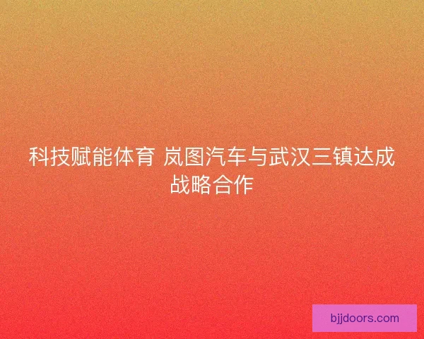 科技赋能体育 岚图汽车与武汉三镇达成战略合作