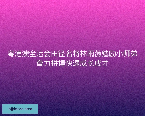 粤港澳全运会田径名将林雨薇勉励小师弟奋力拼搏快速成长成才