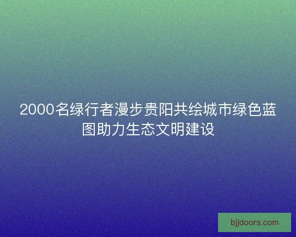2000名绿行者漫步贵阳共绘城市绿色蓝图助力生态文明建设