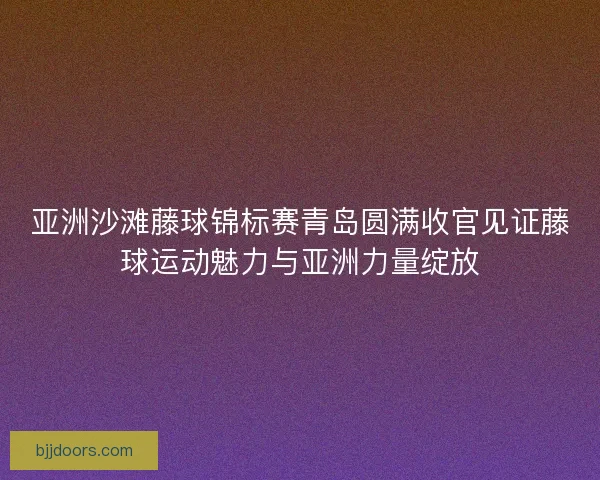 亚洲沙滩藤球锦标赛青岛圆满收官见证藤球运动魅力与亚洲力量绽放