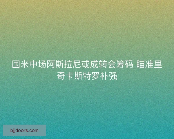 国米中场阿斯拉尼或成转会筹码 瞄准里奇卡斯特罗补强