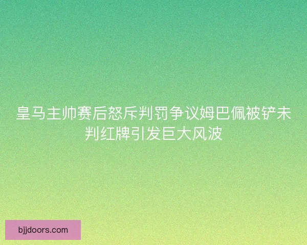皇马主帅赛后怒斥判罚争议姆巴佩被铲未判红牌引发巨大风波