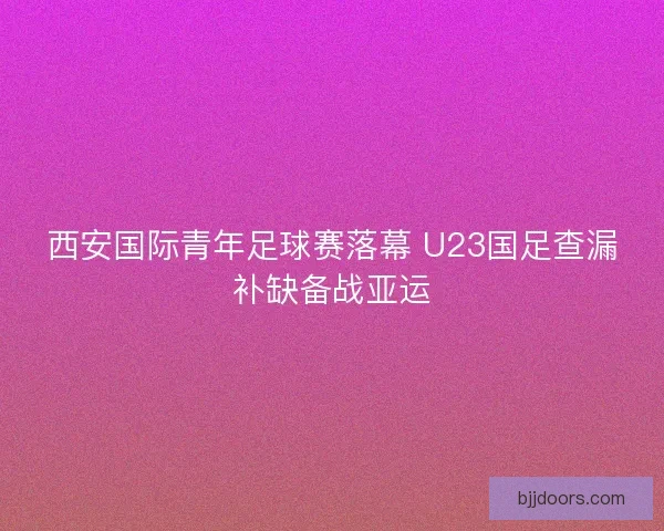 西安国际青年足球赛落幕 U23国足查漏补缺备战亚运