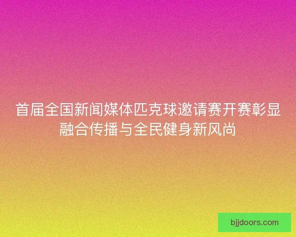 首届全国新闻媒体匹克球邀请赛开赛彰显融合传播与全民健身新风尚