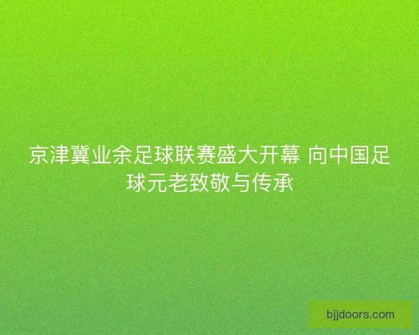 京津冀业余足球联赛盛大开幕 向中国足球元老致敬与传承 京津冀业余足球联赛盛大开幕 向中国足球元老致敬与传承