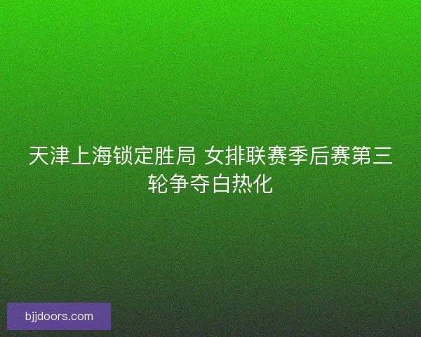 天津上海锁定胜局 女排联赛季后赛第三轮争夺白热化