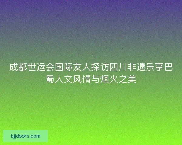 成都世运会国际友人探访四川非遗乐享巴蜀人文风情与烟火之美