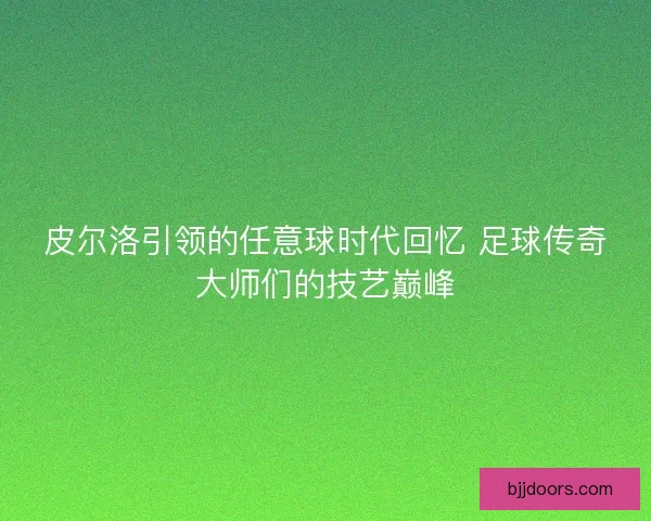 皮尔洛引领的任意球时代回忆 足球传奇大师们的技艺巅峰
