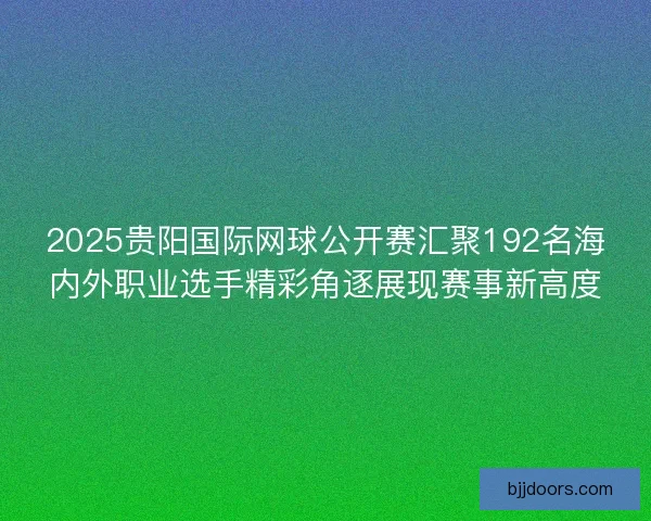 2025贵阳国际网球公开赛汇聚192名海内外职业选手精彩角逐展现赛事新高度