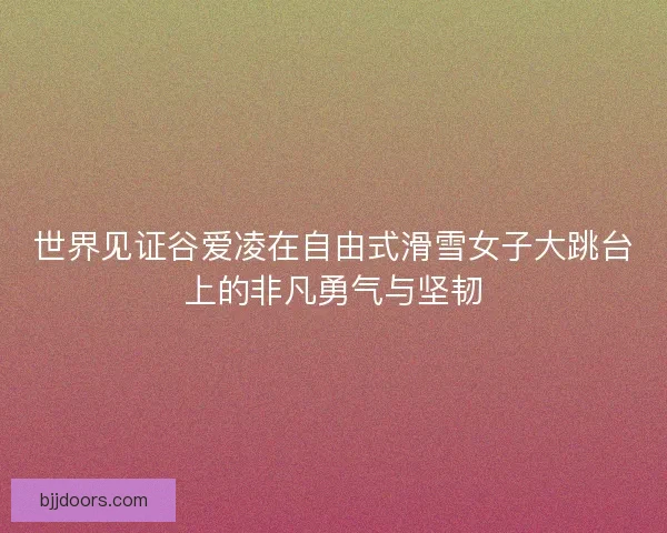 世界见证谷爱凌在自由式滑雪女子大跳台上的非凡勇气与坚韧