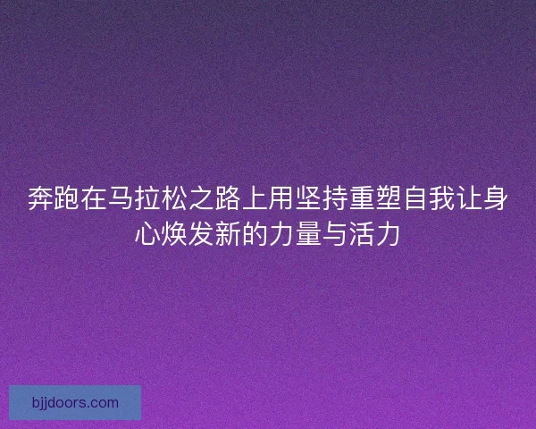 奔跑在马拉松之路上用坚持重塑自我让身心焕发新的力量与活力 奔跑在马拉松之路上用坚持重塑自我让身心焕发新的力量与活力